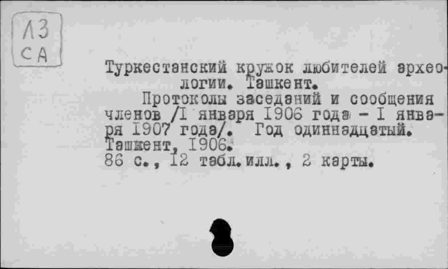 ﻿№ !
CA і
Туркестанским кружок любителей археологии. Ташкент.
Протоколы заседаний и сообщения членов /I января 1906 годэ - I января 1907 года/. Год одиннадцатый. Ташке нт, 1906.
86 с., 12 табл.илл., 2 карты.